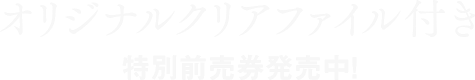オリジナルクリアファイル付き特別前売券発売中!